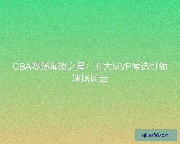 CBA赛场璀璨之星：五大MVP候选引领球场风云