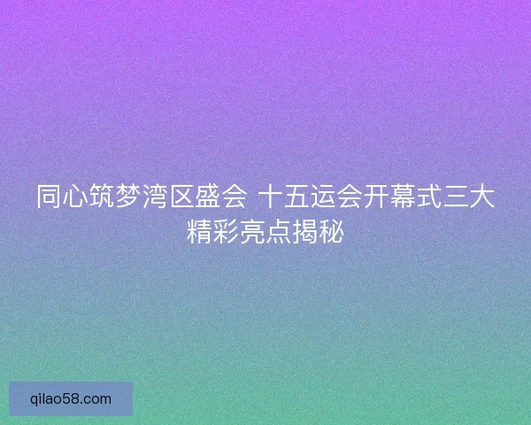 同心筑梦湾区盛会 十五运会开幕式三大精彩亮点揭秘