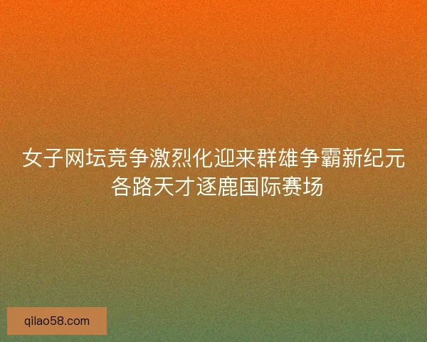 女子网坛竞争激烈化迎来群雄争霸新纪元 各路天才逐鹿国际赛场